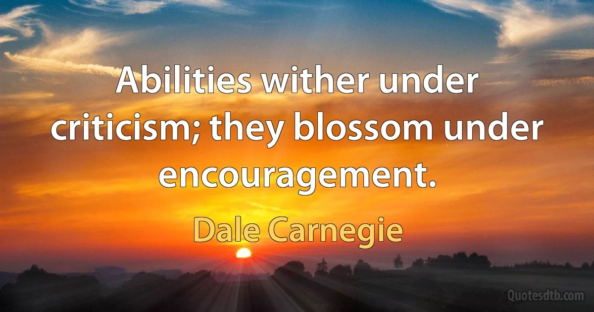 Abilities wither under criticism; they blossom under encouragement. (Dale Carnegie)