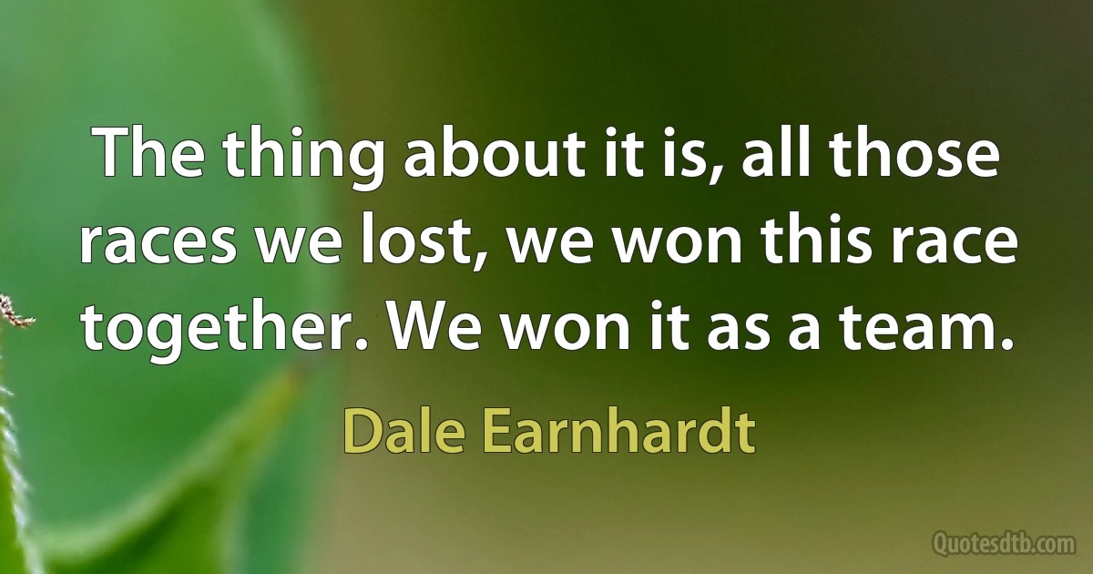 The thing about it is, all those races we lost, we won this race together. We won it as a team. (Dale Earnhardt)