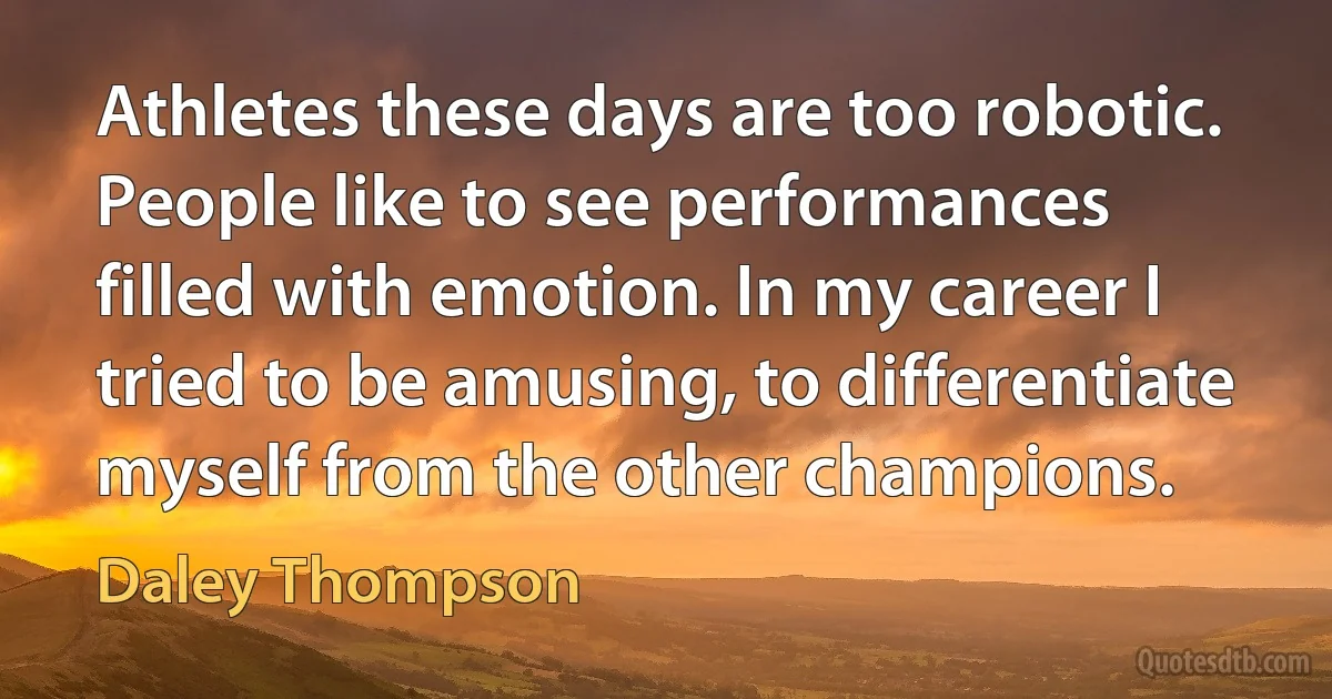 Athletes these days are too robotic. People like to see performances filled with emotion. In my career I tried to be amusing, to differentiate myself from the other champions. (Daley Thompson)