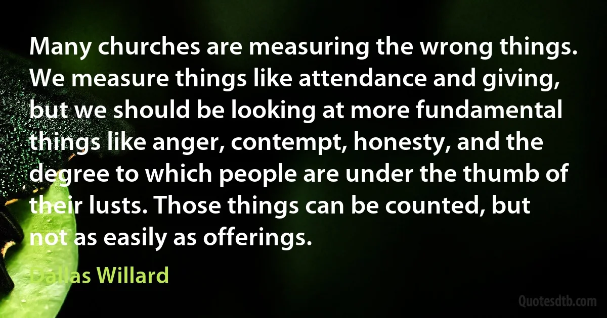 Many churches are measuring the wrong things. We measure things like attendance and giving, but we should be looking at more fundamental things like anger, contempt, honesty, and the degree to which people are under the thumb of their lusts. Those things can be counted, but not as easily as offerings. (Dallas Willard)