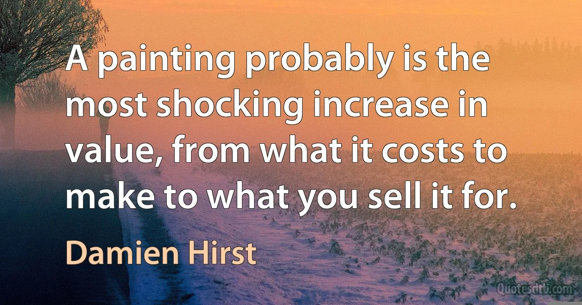 A painting probably is the most shocking increase in value, from what it costs to make to what you sell it for. (Damien Hirst)