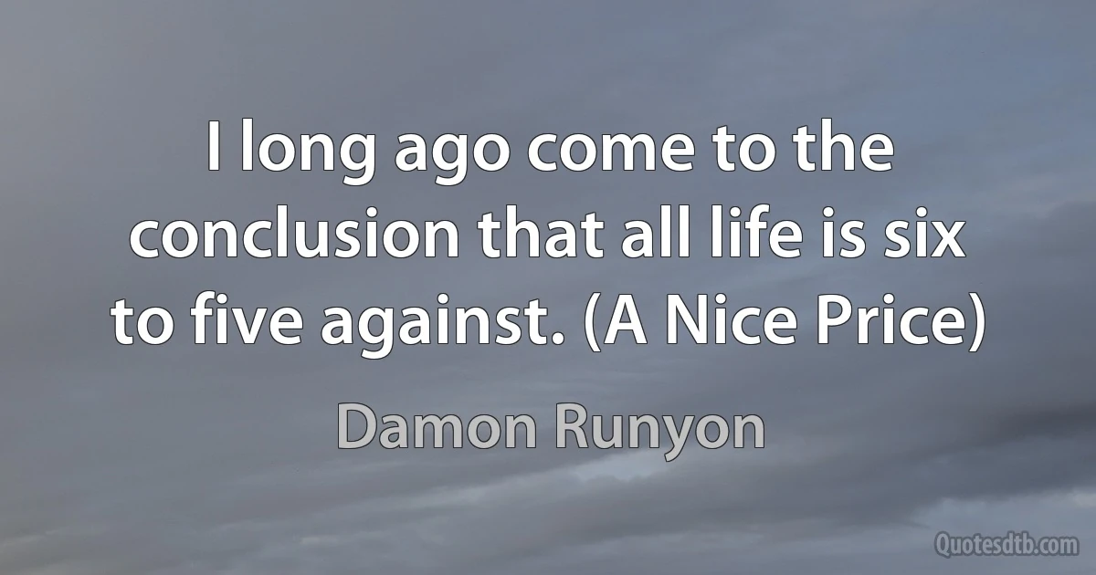 I long ago come to the conclusion that all life is six to five against. (A Nice Price) (Damon Runyon)