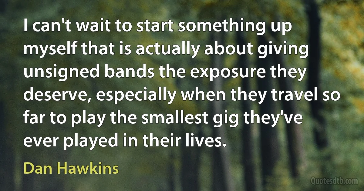 I can't wait to start something up myself that is actually about giving unsigned bands the exposure they deserve, especially when they travel so far to play the smallest gig they've ever played in their lives. (Dan Hawkins)