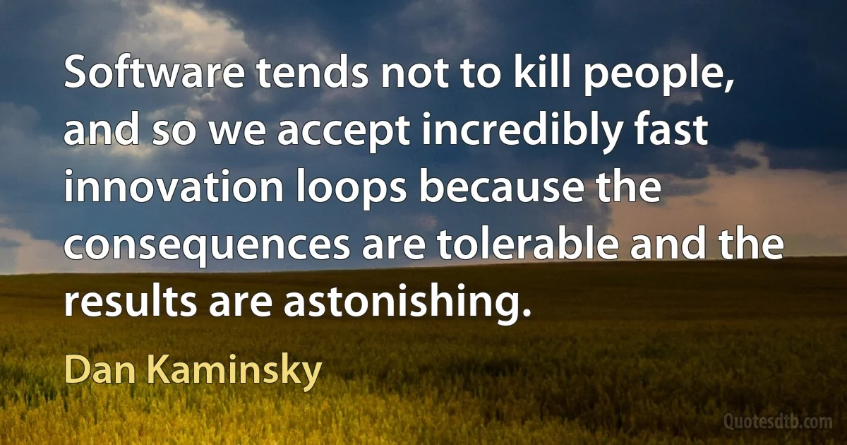 Software tends not to kill people, and so we accept incredibly fast innovation loops because the consequences are tolerable and the results are astonishing. (Dan Kaminsky)