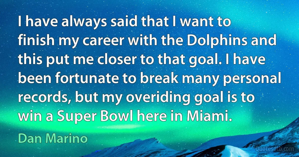 I have always said that I want to finish my career with the Dolphins and this put me closer to that goal. I have been fortunate to break many personal records, but my overiding goal is to win a Super Bowl here in Miami. (Dan Marino)