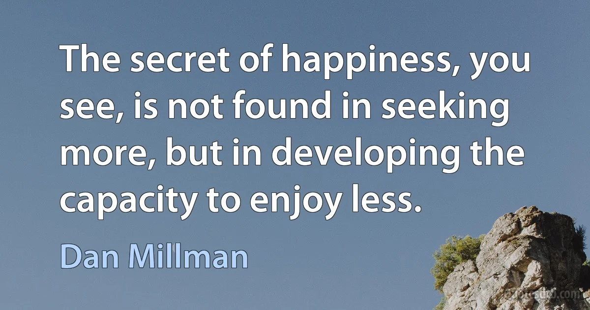 The secret of happiness, you see, is not found in seeking more, but in developing the capacity to enjoy less. (Dan Millman)