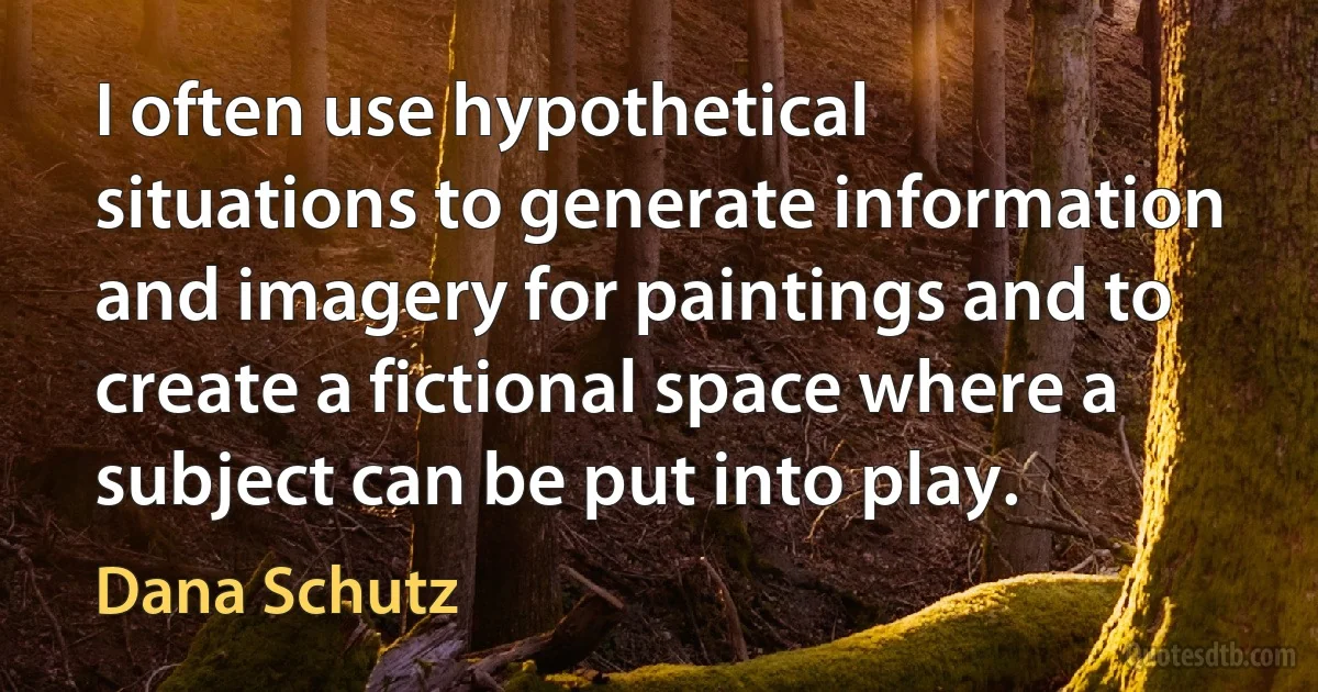 I often use hypothetical situations to generate information and imagery for paintings and to create a fictional space where a subject can be put into play. (Dana Schutz)