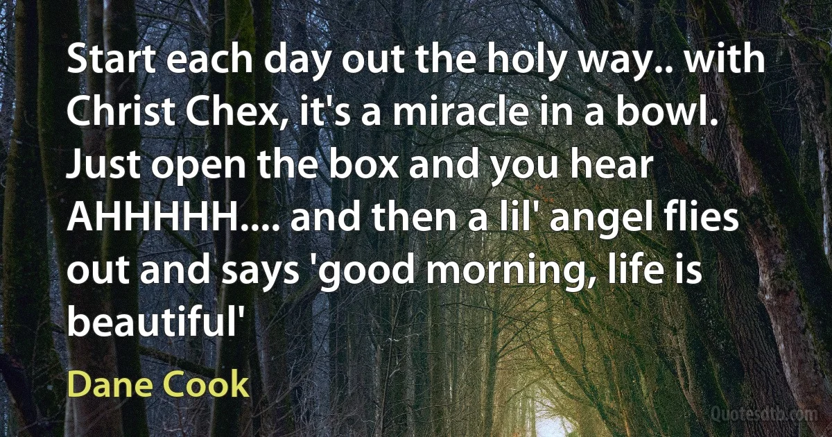 Start each day out the holy way.. with Christ Chex, it's a miracle in a bowl. Just open the box and you hear AHHHHH.... and then a lil' angel flies out and says 'good morning, life is beautiful' (Dane Cook)