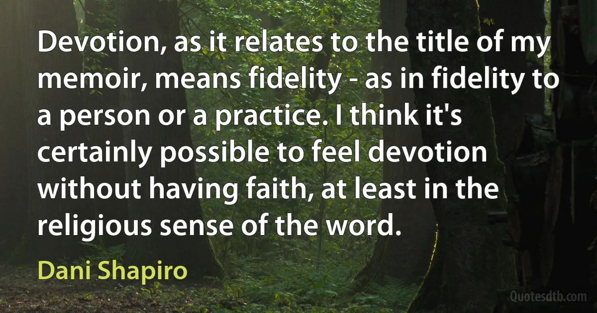 Devotion, as it relates to the title of my memoir, means fidelity - as in fidelity to a person or a practice. I think it's certainly possible to feel devotion without having faith, at least in the religious sense of the word. (Dani Shapiro)