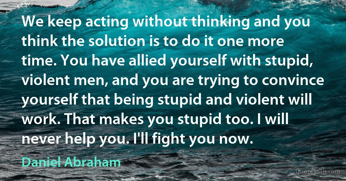 We keep acting without thinking and you think the solution is to do it one more time. You have allied yourself with stupid, violent men, and you are trying to convince yourself that being stupid and violent will work. That makes you stupid too. I will never help you. I'll fight you now. (Daniel Abraham)