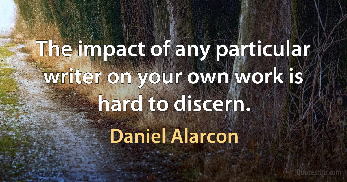 The impact of any particular writer on your own work is hard to discern. (Daniel Alarcon)