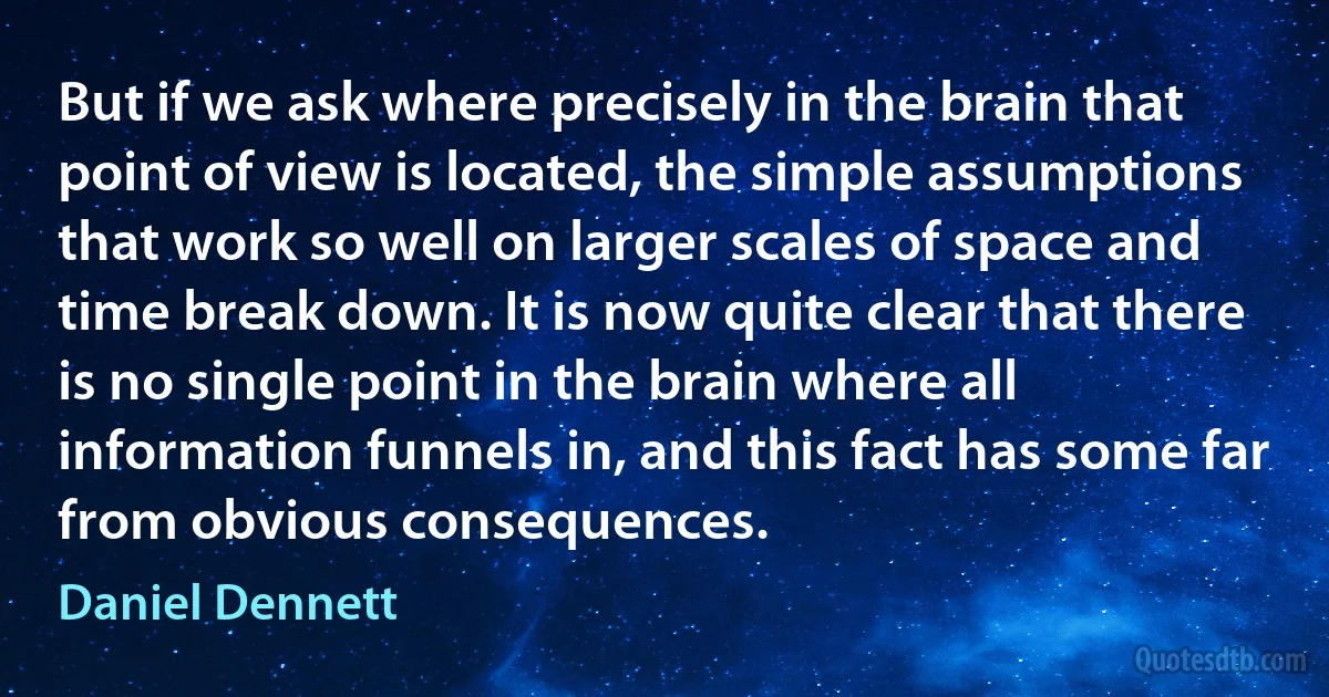 But if we ask where precisely in the brain that point of view is located, the simple assumptions that work so well on larger scales of space and time break down. It is now quite clear that there is no single point in the brain where all information funnels in, and this fact has some far from obvious consequences. (Daniel Dennett)