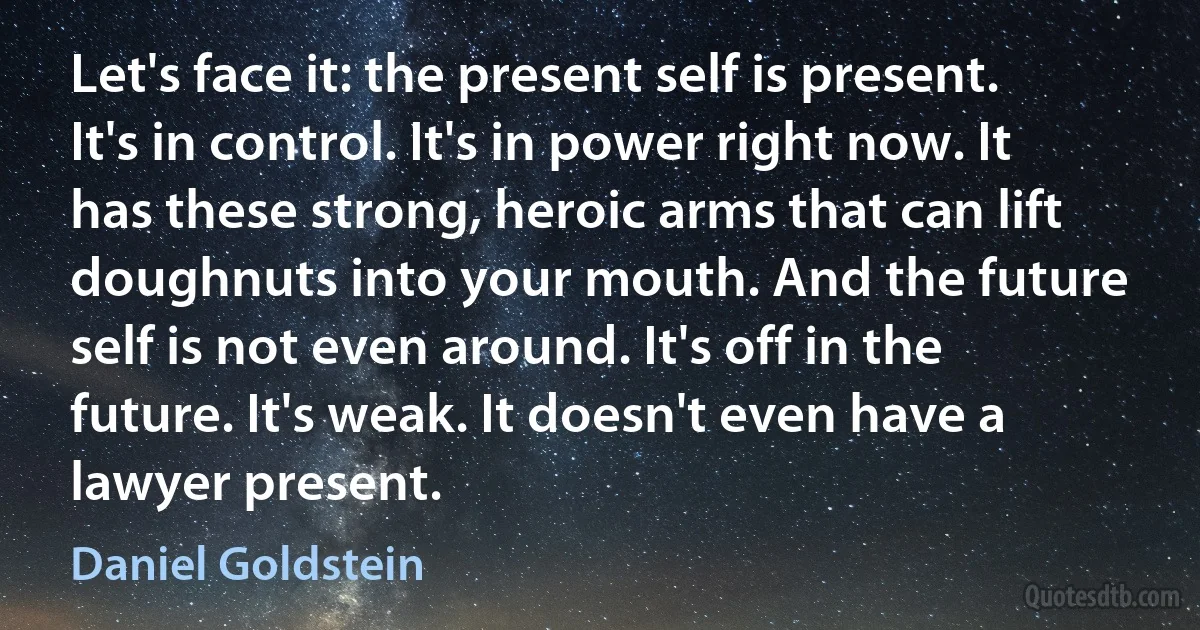 Let's face it: the present self is present. It's in control. It's in power right now. It has these strong, heroic arms that can lift doughnuts into your mouth. And the future self is not even around. It's off in the future. It's weak. It doesn't even have a lawyer present. (Daniel Goldstein)