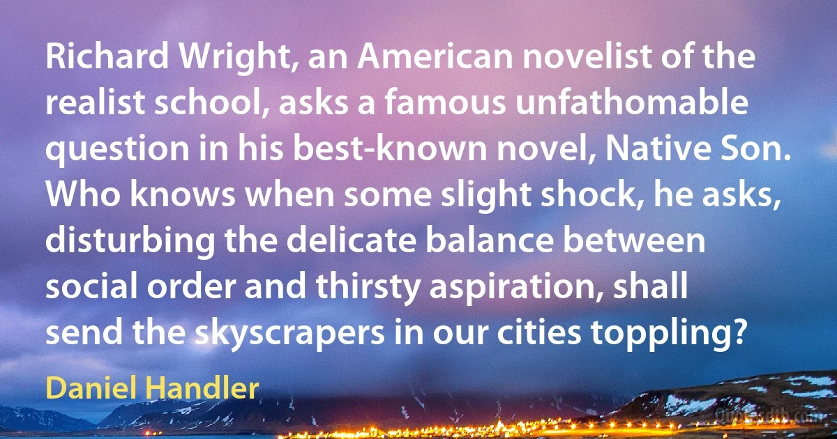 Richard Wright, an American novelist of the realist school, asks a famous unfathomable question in his best-known novel, Native Son. Who knows when some slight shock, he asks, disturbing the delicate balance between social order and thirsty aspiration, shall send the skyscrapers in our cities toppling? (Daniel Handler)