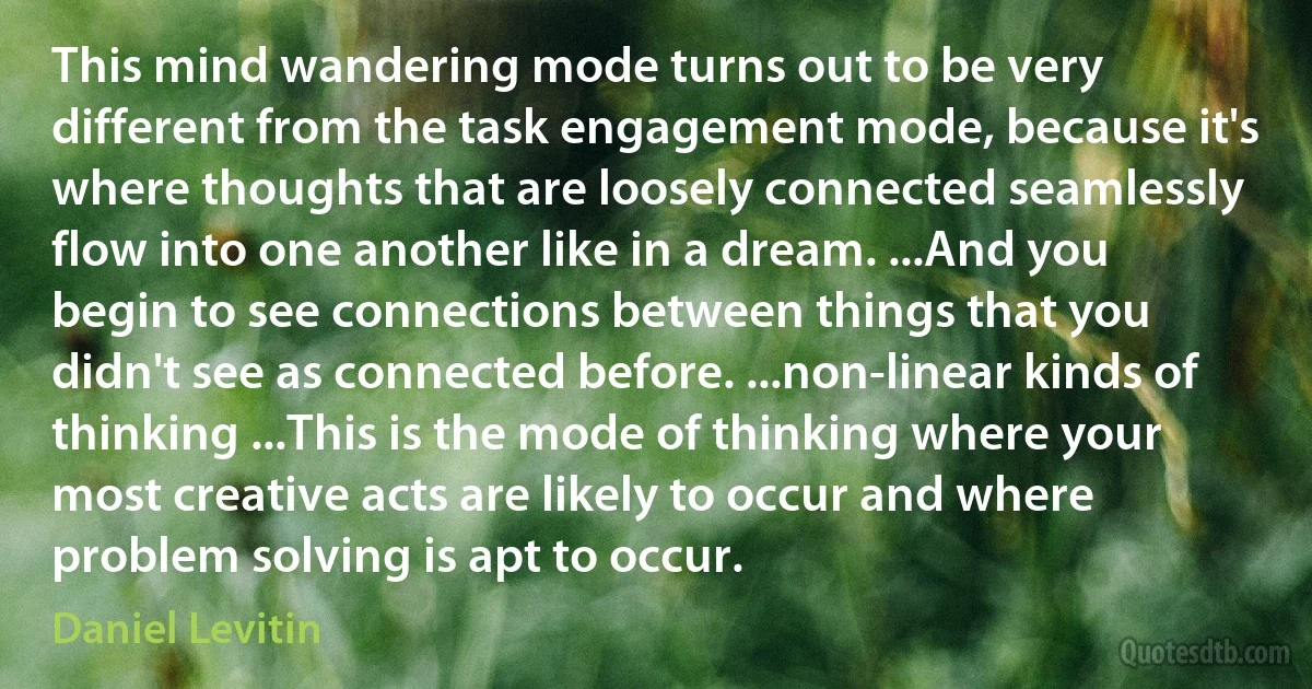 This mind wandering mode turns out to be very different from the task engagement mode, because it's where thoughts that are loosely connected seamlessly flow into one another like in a dream. ...And you begin to see connections between things that you didn't see as connected before. ...non-linear kinds of thinking ...This is the mode of thinking where your most creative acts are likely to occur and where problem solving is apt to occur. (Daniel Levitin)