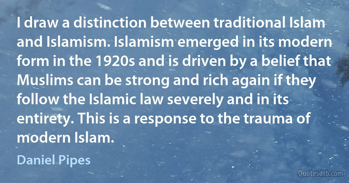 I draw a distinction between traditional Islam and Islamism. Islamism emerged in its modern form in the 1920s and is driven by a belief that Muslims can be strong and rich again if they follow the Islamic law severely and in its entirety. This is a response to the trauma of modern Islam. (Daniel Pipes)