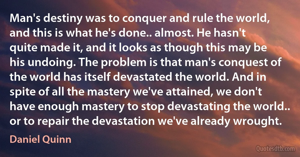 Man's destiny was to conquer and rule the world, and this is what he's done.. almost. He hasn't quite made it, and it looks as though this may be his undoing. The problem is that man's conquest of the world has itself devastated the world. And in spite of all the mastery we've attained, we don't have enough mastery to stop devastating the world.. or to repair the devastation we've already wrought. (Daniel Quinn)