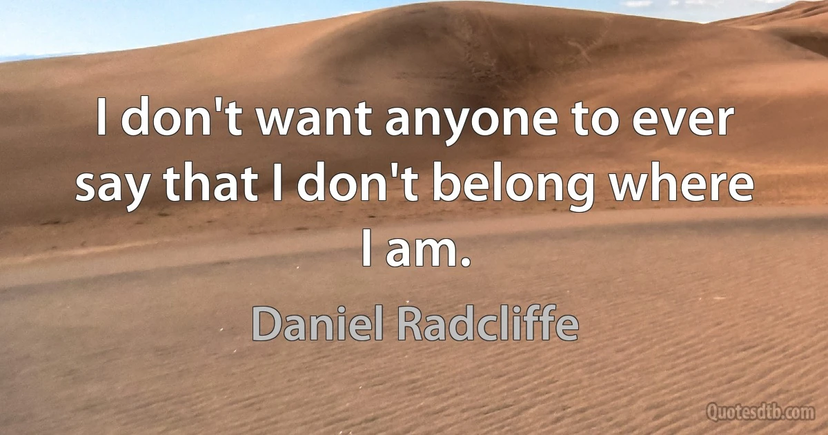 I don't want anyone to ever say that I don't belong where I am. (Daniel Radcliffe)