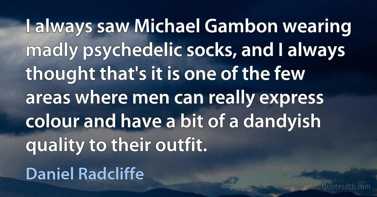 I always saw Michael Gambon wearing madly psychedelic socks, and I always thought that's it is one of the few areas where men can really express colour and have a bit of a dandyish quality to their outfit. (Daniel Radcliffe)