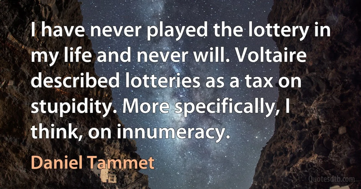 I have never played the lottery in my life and never will. Voltaire described lotteries as a tax on stupidity. More specifically, I think, on innumeracy. (Daniel Tammet)