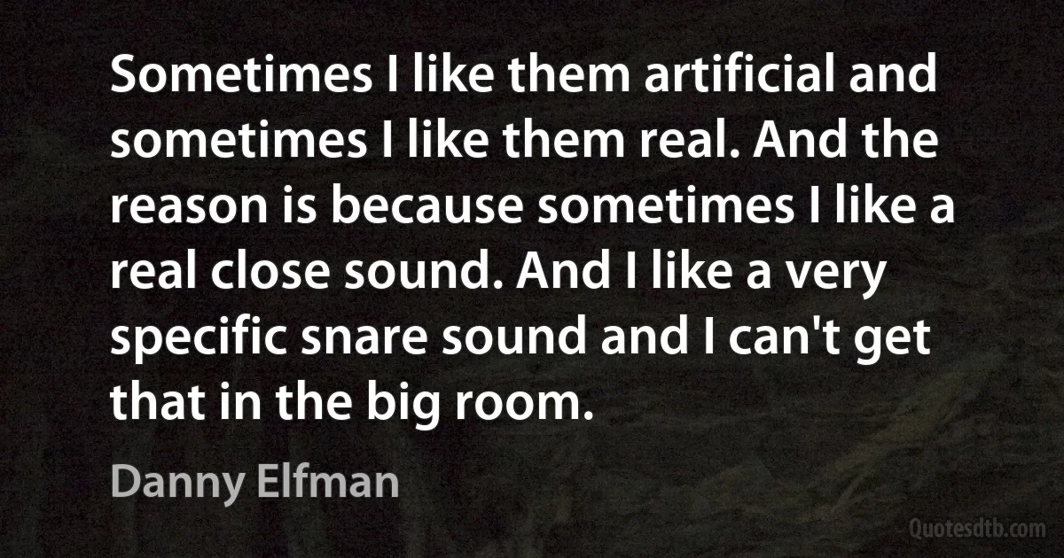 Sometimes I like them artificial and sometimes I like them real. And the reason is because sometimes I like a real close sound. And I like a very specific snare sound and I can't get that in the big room. (Danny Elfman)