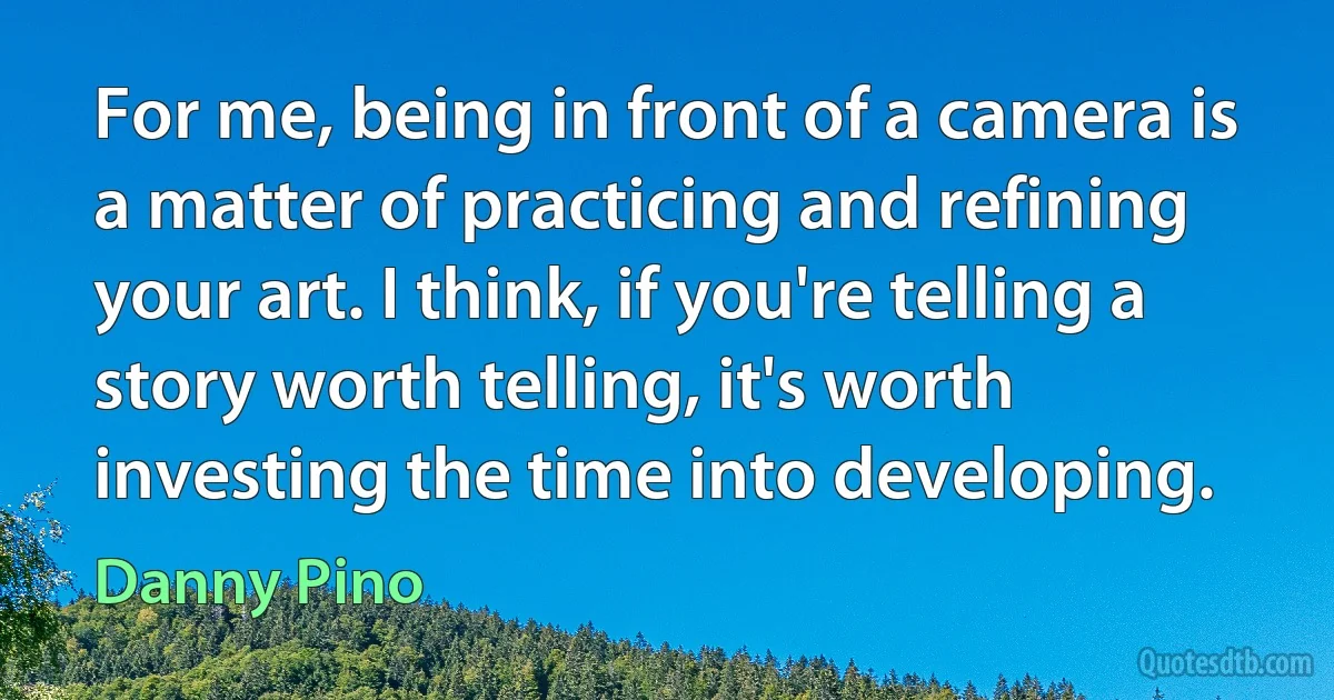 For me, being in front of a camera is a matter of practicing and refining your art. I think, if you're telling a story worth telling, it's worth investing the time into developing. (Danny Pino)