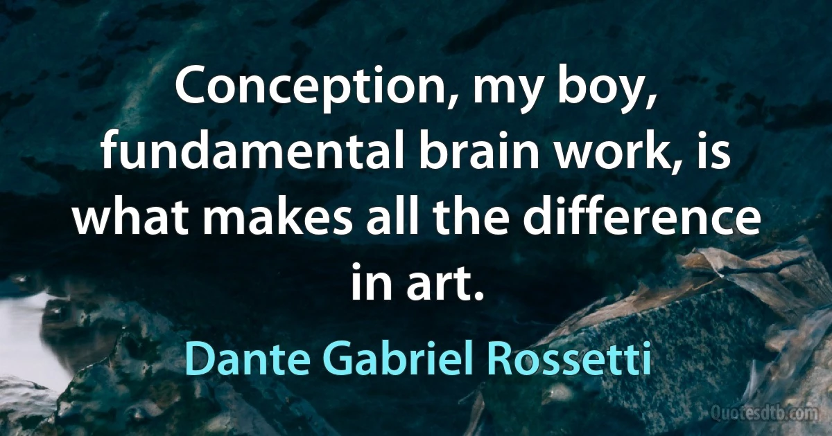 Conception, my boy, fundamental brain work, is what makes all the difference in art. (Dante Gabriel Rossetti)