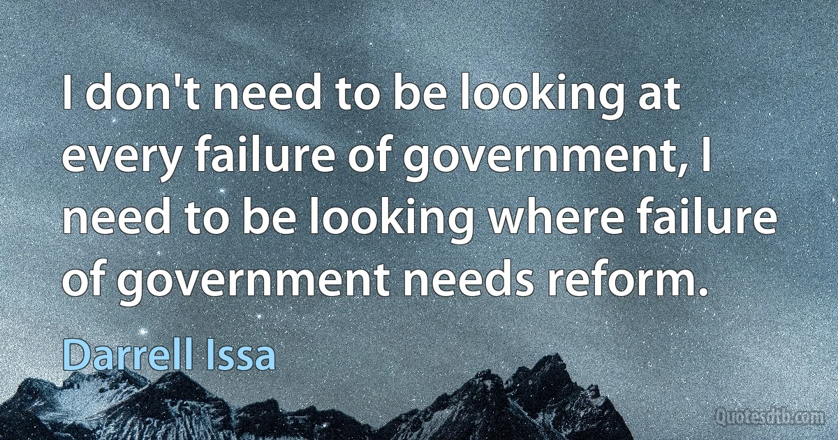 I don't need to be looking at every failure of government, I need to be looking where failure of government needs reform. (Darrell Issa)