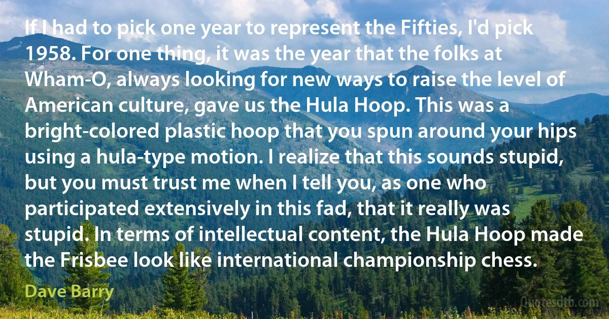 If I had to pick one year to represent the Fifties, I'd pick 1958. For one thing, it was the year that the folks at Wham-O, always looking for new ways to raise the level of American culture, gave us the Hula Hoop. This was a bright-colored plastic hoop that you spun around your hips using a hula-type motion. I realize that this sounds stupid, but you must trust me when I tell you, as one who participated extensively in this fad, that it really was stupid. In terms of intellectual content, the Hula Hoop made the Frisbee look like international championship chess. (Dave Barry)