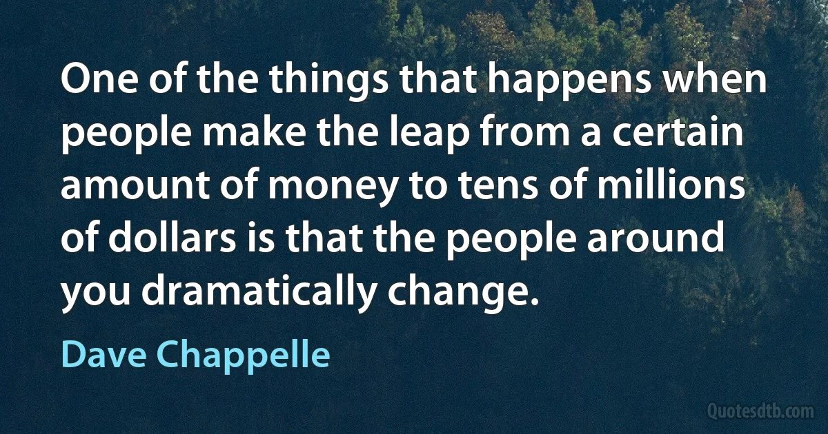 One of the things that happens when people make the leap from a certain amount of money to tens of millions of dollars is that the people around you dramatically change. (Dave Chappelle)