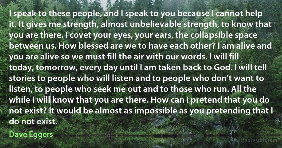 I speak to these people, and I speak to you because I cannot help it. It gives me strength, almost unbelievable strength, to know that you are there. I covet your eyes, your ears, the collapsible space between us. How blessed are we to have each other? I am alive and you are alive so we must fill the air with our words. I will fill today, tomorrow, every day until I am taken back to God. I will tell stories to people who will listen and to people who don't want to listen, to people who seek me out and to those who run. All the while I will know that you are there. How can I pretend that you do not exist? It would be almost as impossible as you pretending that I do not exist. (Dave Eggers)