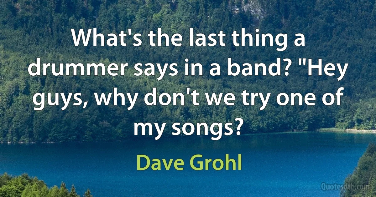 What's the last thing a drummer says in a band? "Hey guys, why don't we try one of my songs? (Dave Grohl)