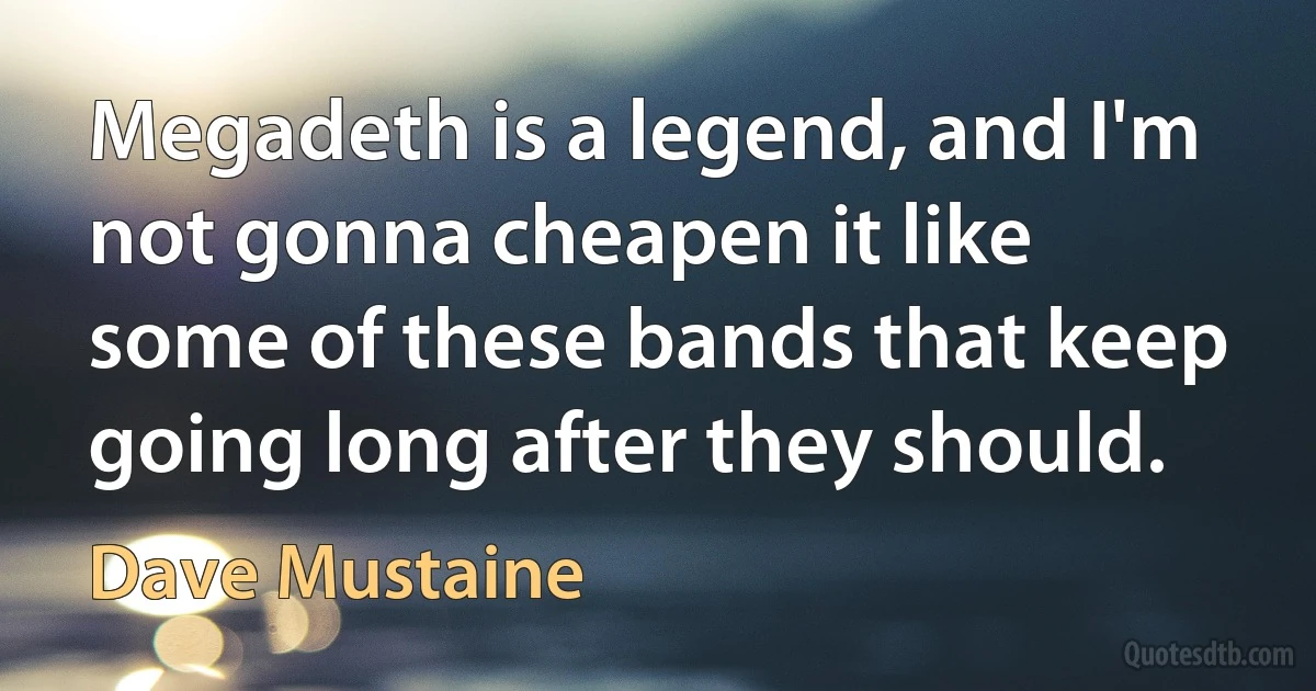 Megadeth is a legend, and I'm not gonna cheapen it like some of these bands that keep going long after they should. (Dave Mustaine)