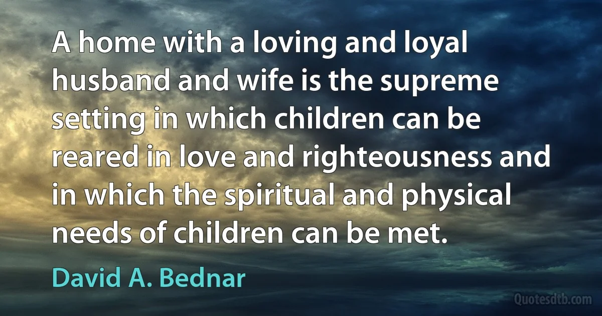 A home with a loving and loyal husband and wife is the supreme setting in which children can be reared in love and righteousness and in which the spiritual and physical needs of children can be met. (David A. Bednar)