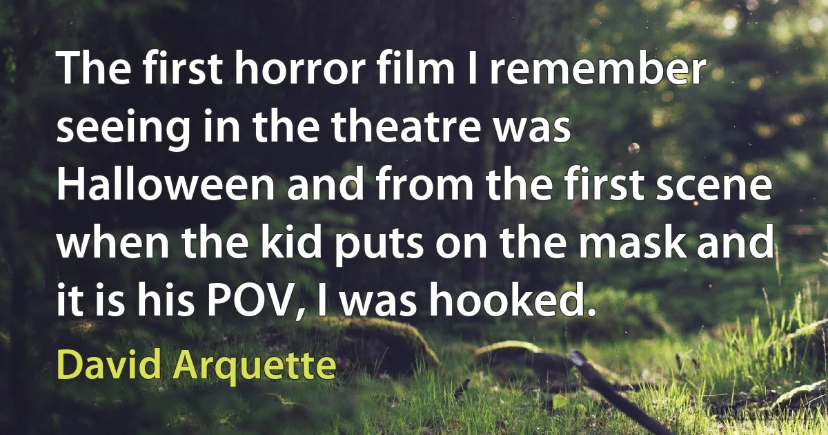 The first horror film I remember seeing in the theatre was Halloween and from the first scene when the kid puts on the mask and it is his POV, I was hooked. (David Arquette)