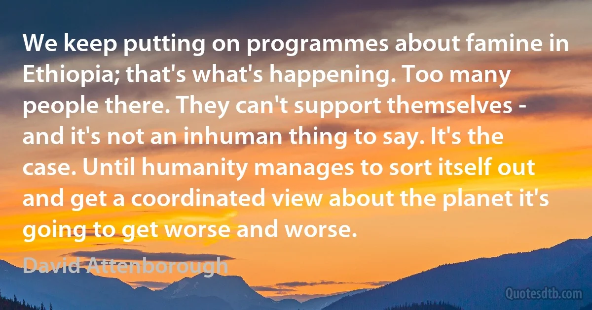 We keep putting on programmes about famine in Ethiopia; that's what's happening. Too many people there. They can't support themselves - and it's not an inhuman thing to say. It's the case. Until humanity manages to sort itself out and get a coordinated view about the planet it's going to get worse and worse. (David Attenborough)