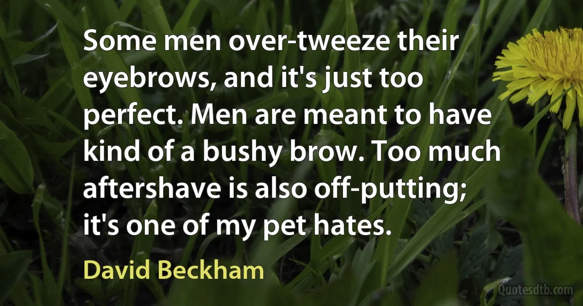 Some men over-tweeze their eyebrows, and it's just too perfect. Men are meant to have kind of a bushy brow. Too much aftershave is also off-putting; it's one of my pet hates. (David Beckham)