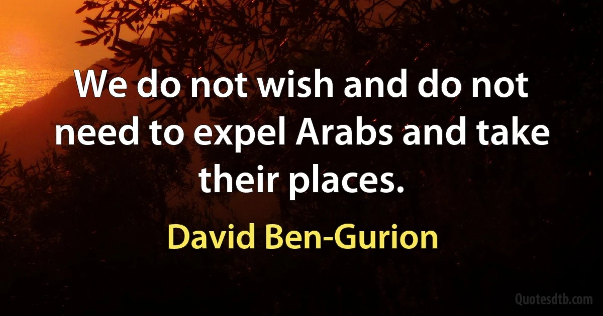 We do not wish and do not need to expel Arabs and take their places. (David Ben-Gurion)