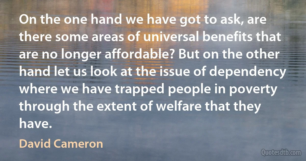 On the one hand we have got to ask, are there some areas of universal benefits that are no longer affordable? But on the other hand let us look at the issue of dependency where we have trapped people in poverty through the extent of welfare that they have. (David Cameron)