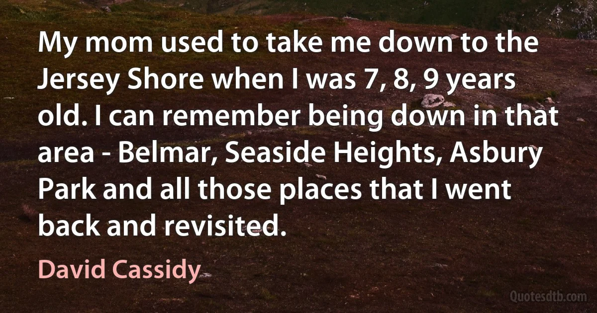 My mom used to take me down to the Jersey Shore when I was 7, 8, 9 years old. I can remember being down in that area - Belmar, Seaside Heights, Asbury Park and all those places that I went back and revisited. (David Cassidy)