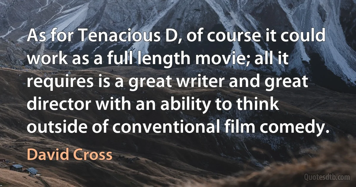 As for Tenacious D, of course it could work as a full length movie; all it requires is a great writer and great director with an ability to think outside of conventional film comedy. (David Cross)