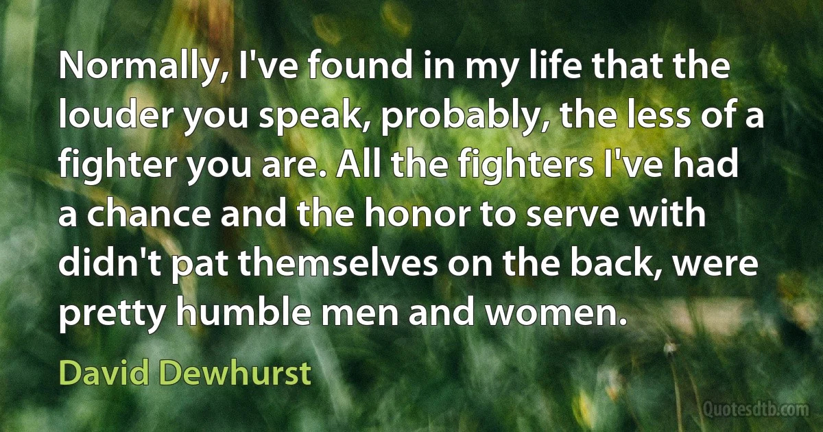 Normally, I've found in my life that the louder you speak, probably, the less of a fighter you are. All the fighters I've had a chance and the honor to serve with didn't pat themselves on the back, were pretty humble men and women. (David Dewhurst)