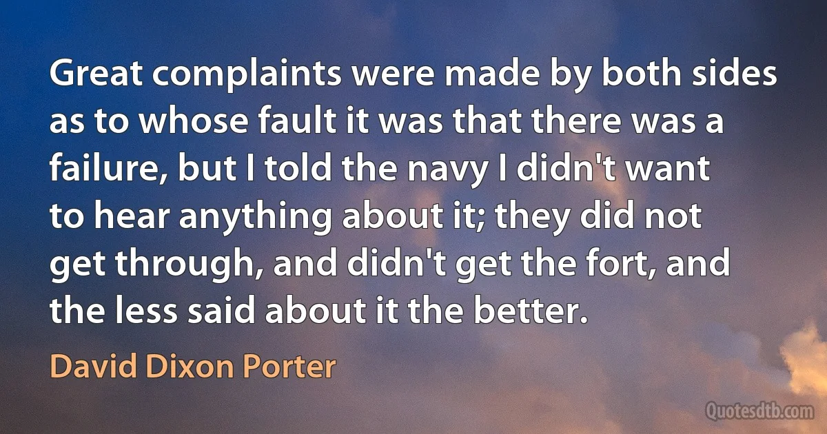 Great complaints were made by both sides as to whose fault it was that there was a failure, but I told the navy I didn't want to hear anything about it; they did not get through, and didn't get the fort, and the less said about it the better. (David Dixon Porter)