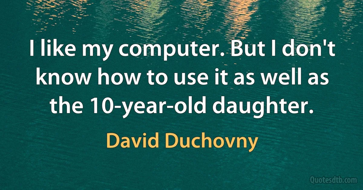 I like my computer. But I don't know how to use it as well as the 10-year-old daughter. (David Duchovny)