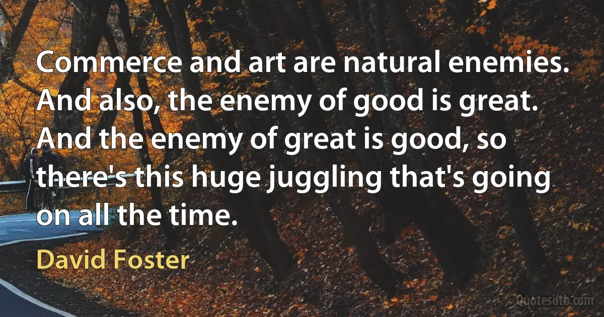 Commerce and art are natural enemies. And also, the enemy of good is great. And the enemy of great is good, so there's this huge juggling that's going on all the time. (David Foster)