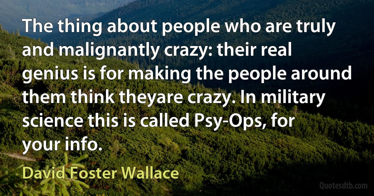 The thing about people who are truly and malignantly crazy: their real genius is for making the people around them think theyare crazy. In military science this is called Psy-Ops, for your info. (David Foster Wallace)