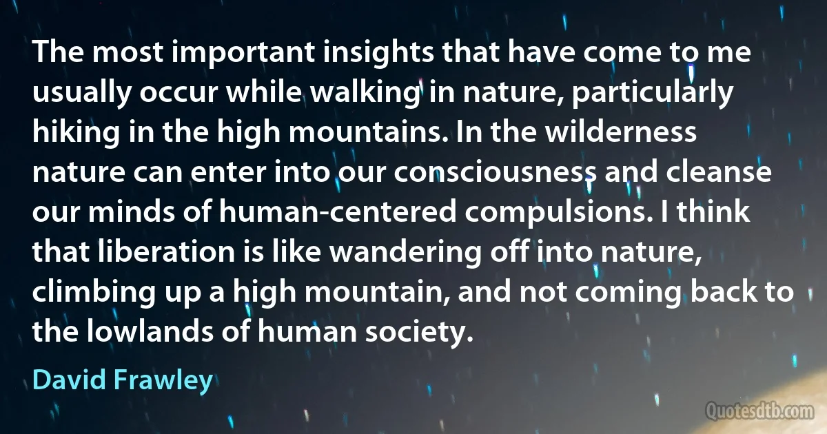 The most important insights that have come to me usually occur while walking in nature, particularly hiking in the high mountains. In the wilderness nature can enter into our consciousness and cleanse our minds of human-centered compulsions. I think that liberation is like wandering off into nature, climbing up a high mountain, and not coming back to the lowlands of human society. (David Frawley)