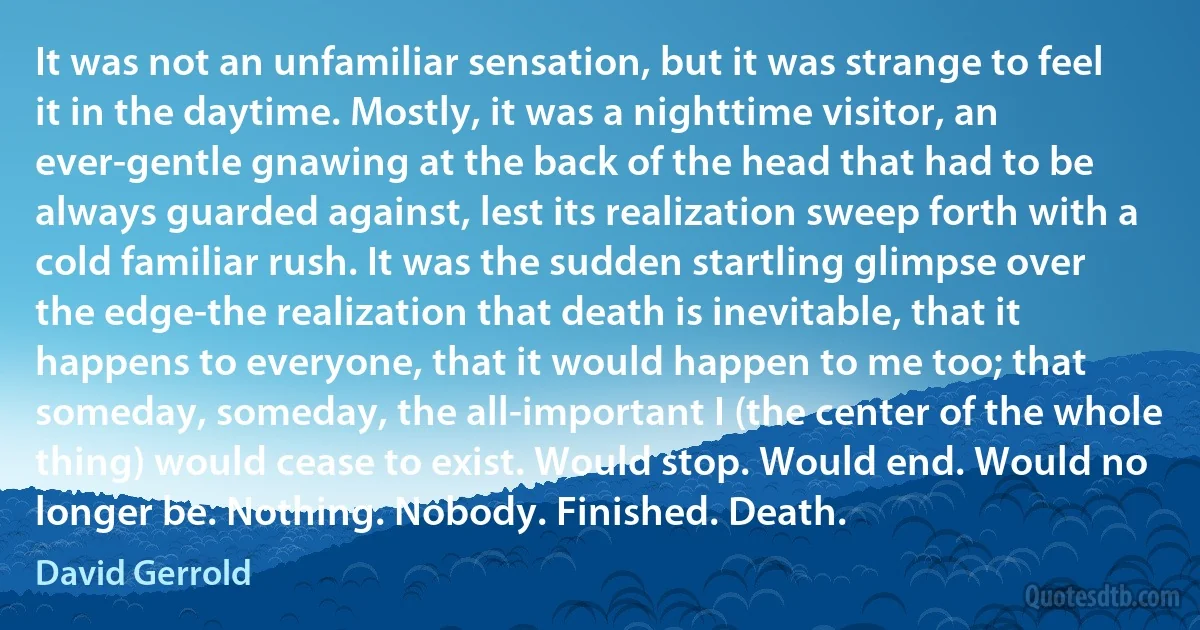 It was not an unfamiliar sensation, but it was strange to feel it in the daytime. Mostly, it was a nighttime visitor, an ever-gentle gnawing at the back of the head that had to be always guarded against, lest its realization sweep forth with a cold familiar rush. It was the sudden startling glimpse over the edge-the realization that death is inevitable, that it happens to everyone, that it would happen to me too; that someday, someday, the all-important I (the center of the whole thing) would cease to exist. Would stop. Would end. Would no longer be. Nothing. Nobody. Finished. Death. (David Gerrold)