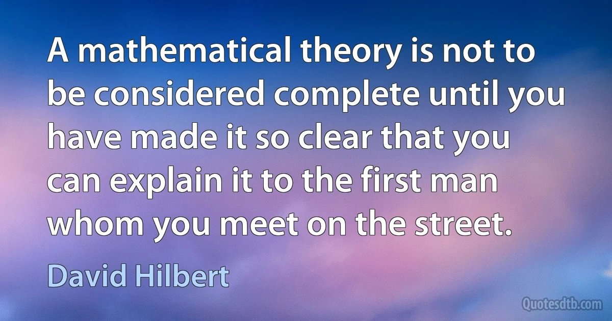 A mathematical theory is not to be considered complete until you have made it so clear that you can explain it to the first man whom you meet on the street. (David Hilbert)