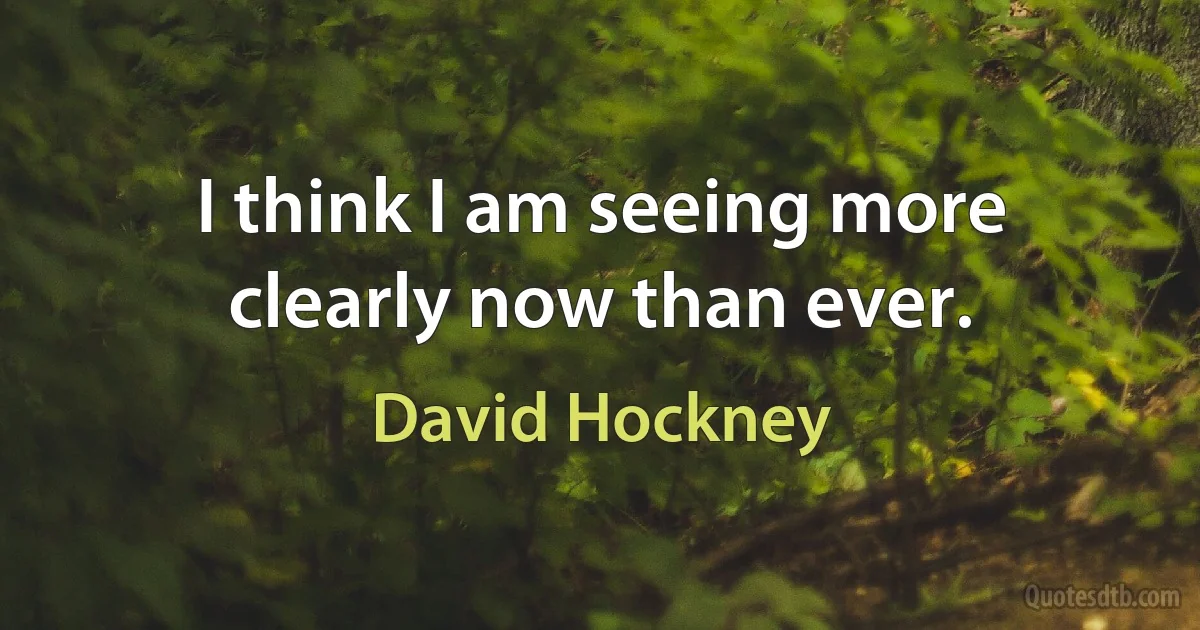 I think I am seeing more clearly now than ever. (David Hockney)